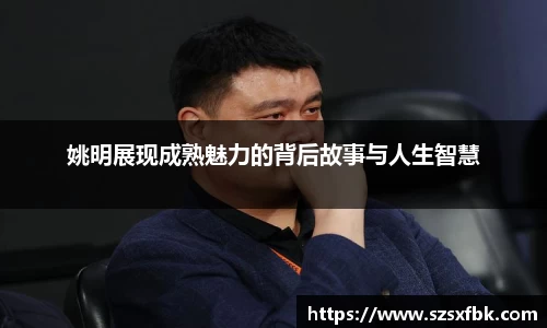姚明展现成熟魅力的背后故事与人生智慧